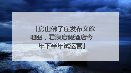 房山佛子庄发布文旅地图，君澜度假酒店今年下半年试运营